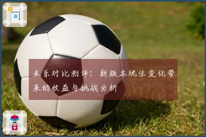 米乐对比测评：新版本玩法变化带来的收益与挑战分析