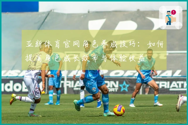 亚新体育官网角色养成技巧：如何提高角色成长效率与体验收益