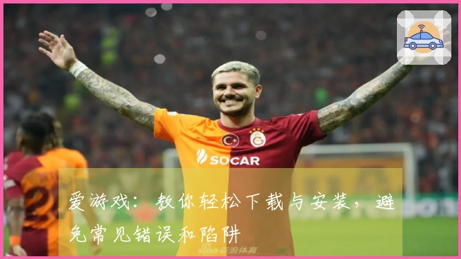 爱游戏：教你轻松下载与安装，避免常见错误和陷阱