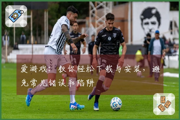 爱游戏：教你轻松下载与安装，避免常见错误和陷阱